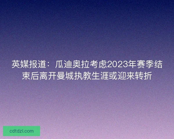 英媒报道：瓜迪奥拉考虑2023年赛季结束后离开曼城执教生涯或迎来转折